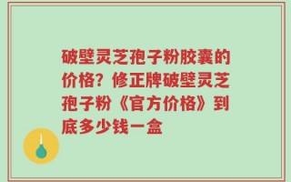 破壁灵芝孢子粉胶囊的价格？修正牌破壁灵芝孢子粉《官方价格》到底多少钱一盒