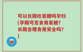 可以长期吃氨糖吗孕妇(孕期可否食用氨糖？长期合理食用安全吗？)
