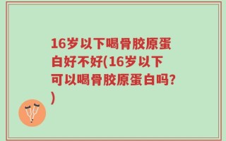 16岁以下喝骨胶原蛋白好不好(16岁以下可以喝骨胶原蛋白吗？)