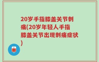 20岁手指膝盖关节刺痛(20岁年轻人手指膝盖关节出现刺痛症状)