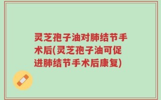 灵芝孢子油对肺结节手术后(灵芝孢子油可促进肺结节手术后康复)