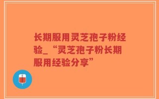 长期服用灵芝孢子粉经验_“灵芝孢子粉长期服用经验分享”