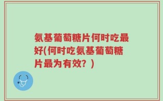 氨基葡萄糖片何时吃最好(何时吃氨基葡萄糖片最为有效？)