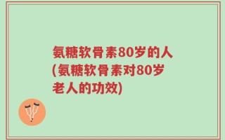 氨糖软骨素80岁的人(氨糖软骨素对80岁老人的功效)