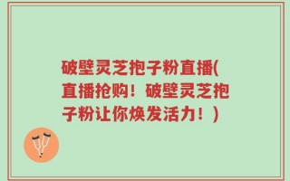 破壁灵芝抱子粉直播(直播抢购！破壁灵芝抱子粉让你焕发活力！)