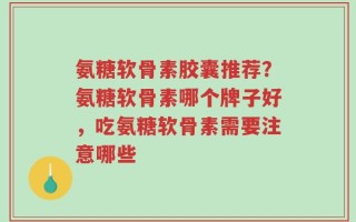 氨糖软骨素胶囊推荐？氨糖软骨素哪个牌子好，吃氨糖软骨素需要注意哪些