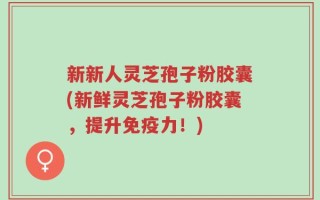 新新人灵芝孢子粉胶囊(新鲜灵芝孢子粉胶囊，提升免疫力！)