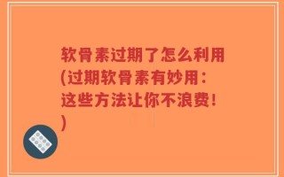 软骨素过期了怎么利用(过期软骨素有妙用：这些方法让你不浪费！)