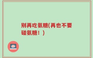 别再吃氨糖(再也不要碰氨糖！)