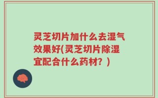 灵芝切片加什么去湿气效果好(灵芝切片除湿宜配合什么药材？)