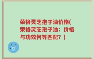 荣格灵芝孢子油价格(荣格灵芝孢子油：价格与功效何等匹配？)