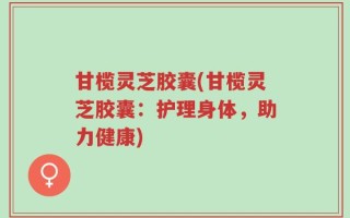 甘榄灵芝胶囊(甘榄灵芝胶囊：护理身体，助力健康)