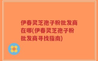 伊春灵芝孢子粉批发商在哪(伊春灵芝孢子粉批发商寻找指南)