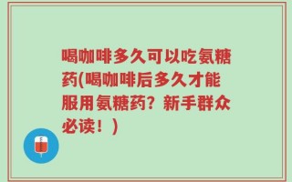 喝咖啡多久可以吃氨糖药(喝咖啡后多久才能服用氨糖药？新手群众必读！)