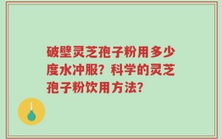 破壁灵芝孢子粉用多少度水冲服？科学的灵芝孢子粉饮用方法？
