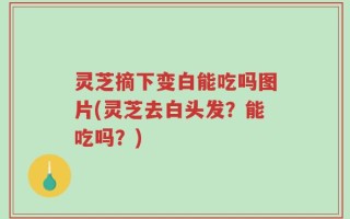 灵芝摘下变白能吃吗图片(灵芝去白头发？能吃吗？)