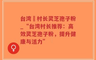台湾哖村长灵芝孢子粉_“台湾村长推荐：高效灵芝孢子粉，提升健康与活力”