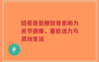 纽希臣氨糖软骨素助力关节健康，重拾活力与灵动生活