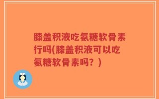 膝盖积液吃氨糖软骨素行吗(膝盖积液可以吃氨糖软骨素吗？)