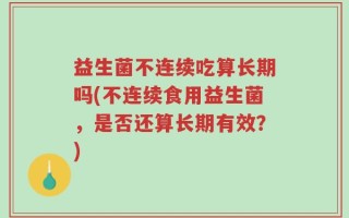 益生菌不连续吃算长期吗(不连续食用益生菌，是否还算长期有效？)