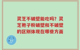 灵芝不破壁能吃吗？灵芝袍子粉破壁和不破壁的区别体现在哪些方面