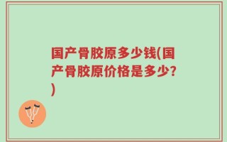 国产骨胶原多少钱(国产骨胶原价格是多少？)
