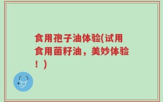 食用孢子油体验(试用食用菌籽油，美妙体验！)