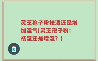 灵芝孢子粉祛湿还是增加湿气(灵芝孢子粉：祛湿还是增湿？)