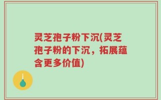 灵芝孢子粉下沉(灵芝孢子粉的下沉，拓展蕴含更多价值)