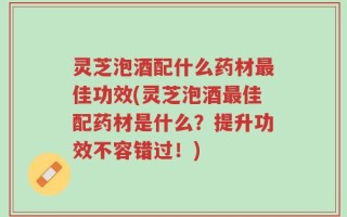 灵芝泡酒配什么药材最佳功效(灵芝泡酒最佳配药材是什么？提升功效不容错过！)