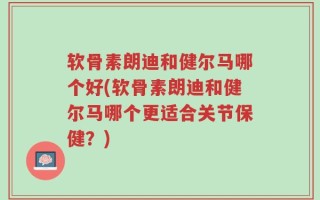 软骨素朗迪和健尔马哪个好(软骨素朗迪和健尔马哪个更适合关节保健？)