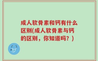 成人软骨素和钙有什么区别(成人软骨素与钙的区别，你知道吗？)
