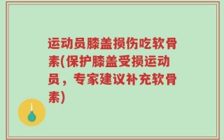 运动员膝盖损伤吃软骨素(保护膝盖受损运动员，专家建议补充软骨素)