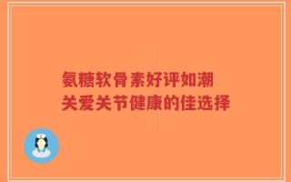 氨糖软骨素好评如潮 关爱关节健康的佳选择
