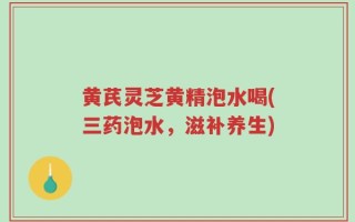 黄芪灵芝黄精泡水喝(三药泡水，滋补养生)