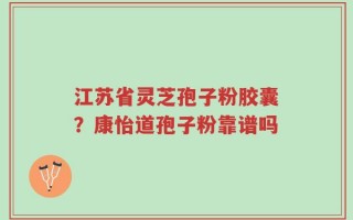 江苏省灵芝孢子粉胶囊？康怡道孢子粉靠谱吗
