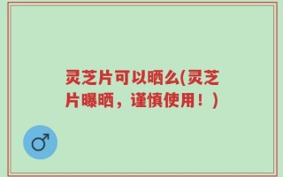 灵芝片可以晒么(灵芝片曝晒，谨慎使用！)