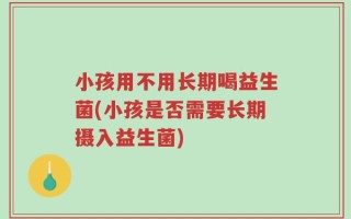 小孩用不用长期喝益生菌(小孩是否需要长期摄入益生菌)