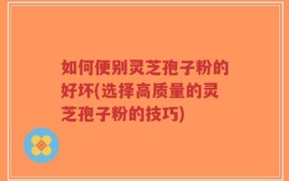 如何便别灵芝孢子粉的好坏(选择高质量的灵芝孢子粉的技巧)