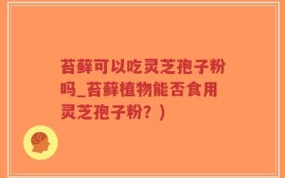 苔藓可以吃灵芝孢子粉吗_苔藓植物能否食用灵芝孢子粉？)