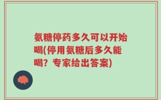 氨糖停药多久可以开始喝(停用氨糖后多久能喝？专家给出答案)