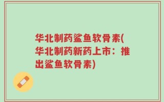 华北制药鲨鱼软骨素(华北制药新药上市：推出鲨鱼软骨素)
