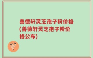 善德轩灵芝孢子粉价格(善德轩灵芝孢子粉价格公布)