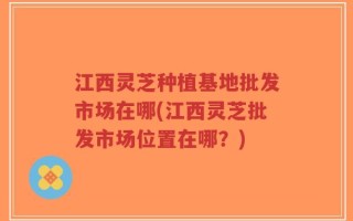 江西灵芝种植基地批发市场在哪(江西灵芝批发市场位置在哪？)