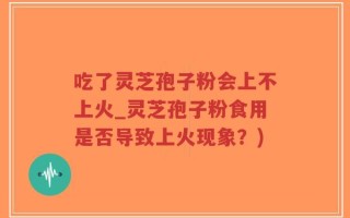 吃了灵芝孢子粉会上不上火_灵芝孢子粉食用是否导致上火现象？)