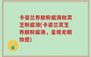 卡姿兰养肤粉底液和灵芝粉底液(卡姿兰灵芝养肤粉底液，呈现无暇妆感)