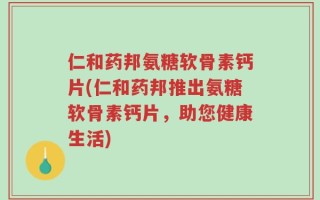 仁和药邦氨糖软骨素钙片(仁和药邦推出氨糖软骨素钙片，助您健康生活)