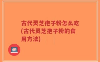 古代灵芝孢子粉怎么吃(古代灵芝孢子粉的食用方法)