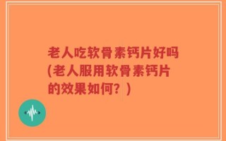 老人吃软骨素钙片好吗(老人服用软骨素钙片的效果如何？)