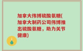 加拿大伟博硫酸氨糖(加拿大制药公司伟博推出硫酸氨糖，助力关节健康)